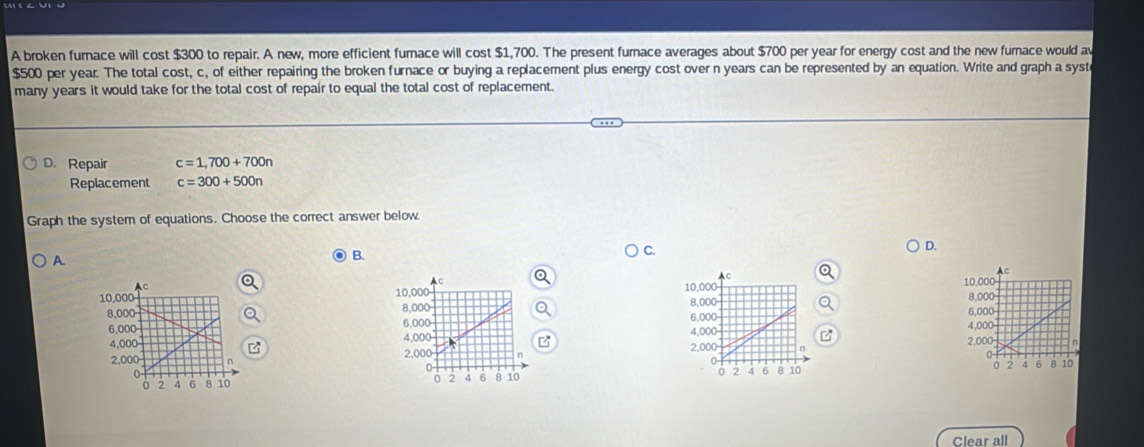 A broken furnace will cost $300 to repair. A new, more efficient furnace will cost $1,700. The present furnace averages about $700 per year for energy cost and the new furnace would av
$500 per year. The total cost, c, of either repairing the broken furnace or buying a replacement plus energy cost over n years can be represented by an equation. Write and graph a syst
many years it would take for the total cost of repair to equal the total cost of replacement.
D. Repair c=1,700+700n
Replacement c=300+500n
Graph the system of equations. Choose the correct answer below.
A
B.
C.
D.



B 



Clear all