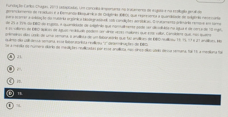 Fundação Carlos Chagas, 2013 (adaptada). Um conceito importante no tratamento de esgoto e na ecologia gerall do
gerenciamento de resíduos é a Demanda Bioquímica de Oxigênio (DBO), que representa a quantidade de oxigênio necessária
para ocorrer a oxidação da matéria orgânica biodegradável, sob condições aeróbicas. O tratamento primário remove em torno
de 25 a 35% da DBO do esgoto. A quantidade de oxigênio que normalmente pode ser dissolvida na água é de cerca de 10 mg/L
e os valores de DBO típicos de águas residuais podem ser vinte vezes maiores que este valor. Considere que, nos quatro
primeiros dias úteis de uma semana, o analista de um laboratório que faz análises de DBO realizou 19, 15, 17 e 21 análises. No
quinto dia útil dessa semana, esse laboratorista realizou ''z'' determinações de DBO.
Se a média do número diário de medições realizadas por esse analista, nos cinco dias úteis dessa semana, foi 19, a mediana foi
A) 23.
B  21.
C) 20.
D) 19.
E 18.