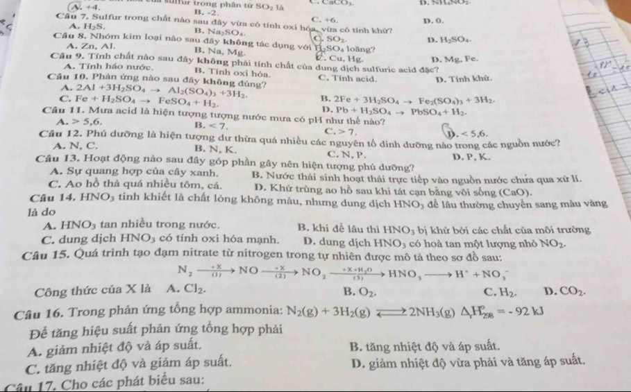 cu sufur trong phân tử SO_21 CaCO_3 D. NH₆NO.
A. +4 B, -2. C, +6.
D. 0.
Cầu 7. Sulfur trong chất nào sau đây vừa có tính oxi hóa, vừa có tính khữ?
A. H_2S. B. Na₂SO₄ C. SO_2
D. H_2SO_4.
Câu 8. Nhóm kim loại nào sau đây không tác dụng với H _2SO_4 long?
A. Zn, Al.
B. Na, Mg C. Cu, Hg. D. Mg, Fe.
Câu 9. Tính chất nào sau đây không phải tính chất của dung dịch sulfuric acid đặc?
A. Tính háo nước. B. Tính oxí hỏa
Câu 10. Phản ứng nào sau đây không đúng? 2Al+3H_2SO_4to Al_2(SO_4)_3+3H_2. C. Tính acid. D. Tính khử.
A.
C. Fe+H_2SO_4to FeSO_4+H_2.
B. 2Fe+3H_2SO_4to Fe_2(SO_4)_3+3H_2.
D. Pb+H_2SO_4to PbSO_4+H_2.
Câu 11. Mưa acid là hiện tượng tượng nước mưa có pH như thế nào?
A. 5,6,
B. <7.
C. 7. D. <5,6.
Câu 12. Phú dưỡng là hiện tượng dư thừa quá nhiều các nguyên tổ dinh dưỡng nào trong các nguồn nước?
A. N, C. B. N, K. C. N, P
Câu 13. Hoạt động nào sau đây góp phần gây nên hiện tượng phú dưỡng? D. P, K.
A. Sự quang hợp của cây xanh. B. Nước thải sinh hoạt thải trực tiếp vào nguồn nước chứa qua xử lí.
C. Ao hồ thả quá nhiều tôm, cá. D. Khử trùng ao hồ sau khi tát cạn bằng vôi sống CaO
Câu 14.HNO_3 tinh khiết là chất lỏng không màu, nhưng dung dịch HNO_3
là do để lâu thường chuyền sang màu vàng
A. HNO_3 tan nhiều trong nước. B. khi để lâu thì HNO_3 bị khử bởi các chất của môi trường
C. dung djch HNO_3 có tính oxi hóa mạnh. D. dung dịch HNO_3 có hoà tan một lượng nhỏ NO_2.
Câu 15. Quá trình tạo đạm nitrate từ nitrogen trong tự nhiên được mô tả theo sơ đồ sau:
N_2to NOto NO_2to NO_2to NO_2to HNO_3to HNO_3to H^++NO_3^(-
Công thức của X là A. Cl_2). B. O_2. C. H_2. D. CO_2.
Câu 16. Trong phản ứng tổng hợp ammonia: N_2(g)+3H_2(g)leftharpoons 2NH_3(g)△ H_(298)°=-92kJ
Để tăng hiệu suất phản ứng tổng hợp phải
A. giảm nhiệt độ và áp suất, B. tăng nhiệt độ và áp suất.
C. tăng nhiệt độ và giảm áp suất, D. giảm nhiệt độ vừa phải và tăng áp suất.
Câu 17. Cho các phát biểu sau: