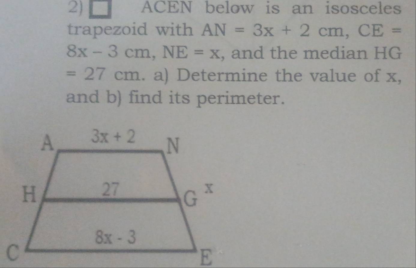 ACEN below is an isosceles
trapezoid with AN=3x+2cm,CE=
8x-3cm,NE=x , and the median HG
=27cm. a) Determine the value of x,
and b) find its perimeter.