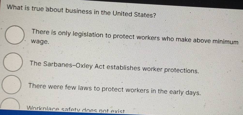 What is true about business in the United States?
There is only legislation to protect workers who make above minimum
wage.
The Sarbanes-Oxley Act establishes worker protections.
There were few laws to protect workers in the early days.
Workplace safety does not exist