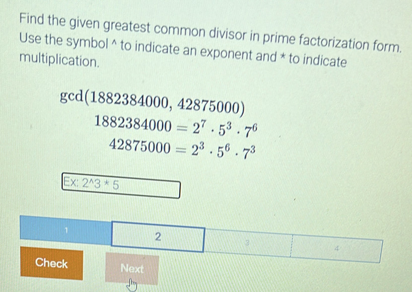 Find the given greatest common divisor in prime factorization form. 
Use the symbol^(to indicate an exponent and * to indicate 
multiplication.
gcd(1882384000,4 2875000
1882384000=2^7)· 5^3· 7^6
42875000=2^3· 5^6· 7^3
Ex: 2^(wedge)3^*5
Next