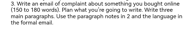 Write an email of complaint about something you bought online 
(150 to 180 words). Plan what you're going to write. Write three 
main paragraphs. Use the paragraph notes in 2 and the language in 
the formal email.