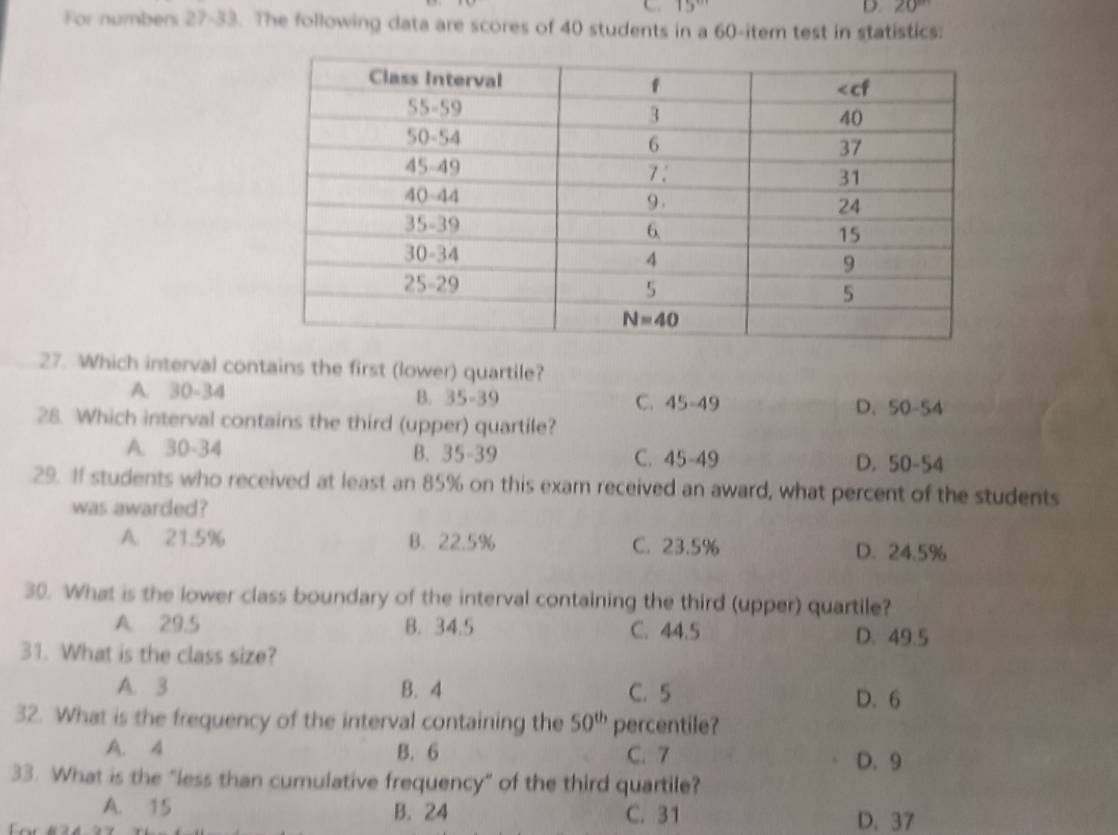 1:
D. ∠ 0
For numbers 27-33. The following data are scores of 40 students in a 60-item test in statistics:
27. Which interval contains the first (lower) quartile?
A. 30-34 B. 35-39 C. 45-49 D. 50-54
28. Which interval contains the third (upper) quartile?
A. 30-34 B. 35-39 C. 45-49 D. 50-54
29. If students who received at least an 85% on this exam received an award, what percent of the students
was awarded?
A. 21.5% B. 22.5% C. 23.5% D. 24.5%
30. What is the lower class boundary of the interval containing the third (upper) quartile?
A. 29.5 B. 34.5 C. 44.5 D. 49.5
31. What is the class size?
A. 3 B. 4 C. 5 D. 6
32. What is the frequency of the interval containing the 50^(th) percentile?
A. 4 B. 6 C. 7 D. 9
33. What is the "less than cumulative frequency" of the third quartile?
A. 15 B. 24 C. 31 D. 37