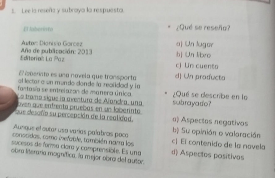 Lee la reseña y subraya la respuesta.
El laberinto
¿Qué se reseña?
Autor: Dionisio Garcez a) Un lugar
Año de publicación: 2013 b) Un libro
Editorial: La Paz
c) Un cuento
El laberinto es una novela que transporta d) Un producto
al lector a un mundo donde la realidad y la
fantasía se entrelazan de manera única. ¿Qué se describe en lo
La trama sigue la aventura de Alondra, una subrayado?
oven que enfrenta pruebas en un laberinto
que desafía su percepción de la realidad. a) Aspectos negativos
Aunque el autor usa varias palabras poco
b) Su opinión o valoración
conocidas, como inefable, también narra los
c) El contenido de la novela
sucesos de forma clara y comprensible. Es una d) Aspectos positivos
obra literaria magnífica, la mejor obra del autor.