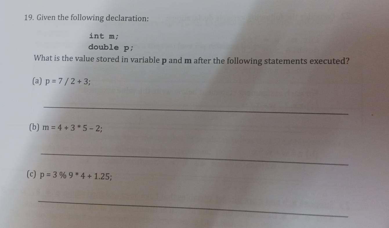 Given the following declaration: 
int m; 
double p; 
What is the value stored in variable p and m after the following statements executed? 
(a) p=7/2+3
_ 
(b) m=4+3*5-2; 
_ 
(c) p=3% 9^*4+1.25; 
_