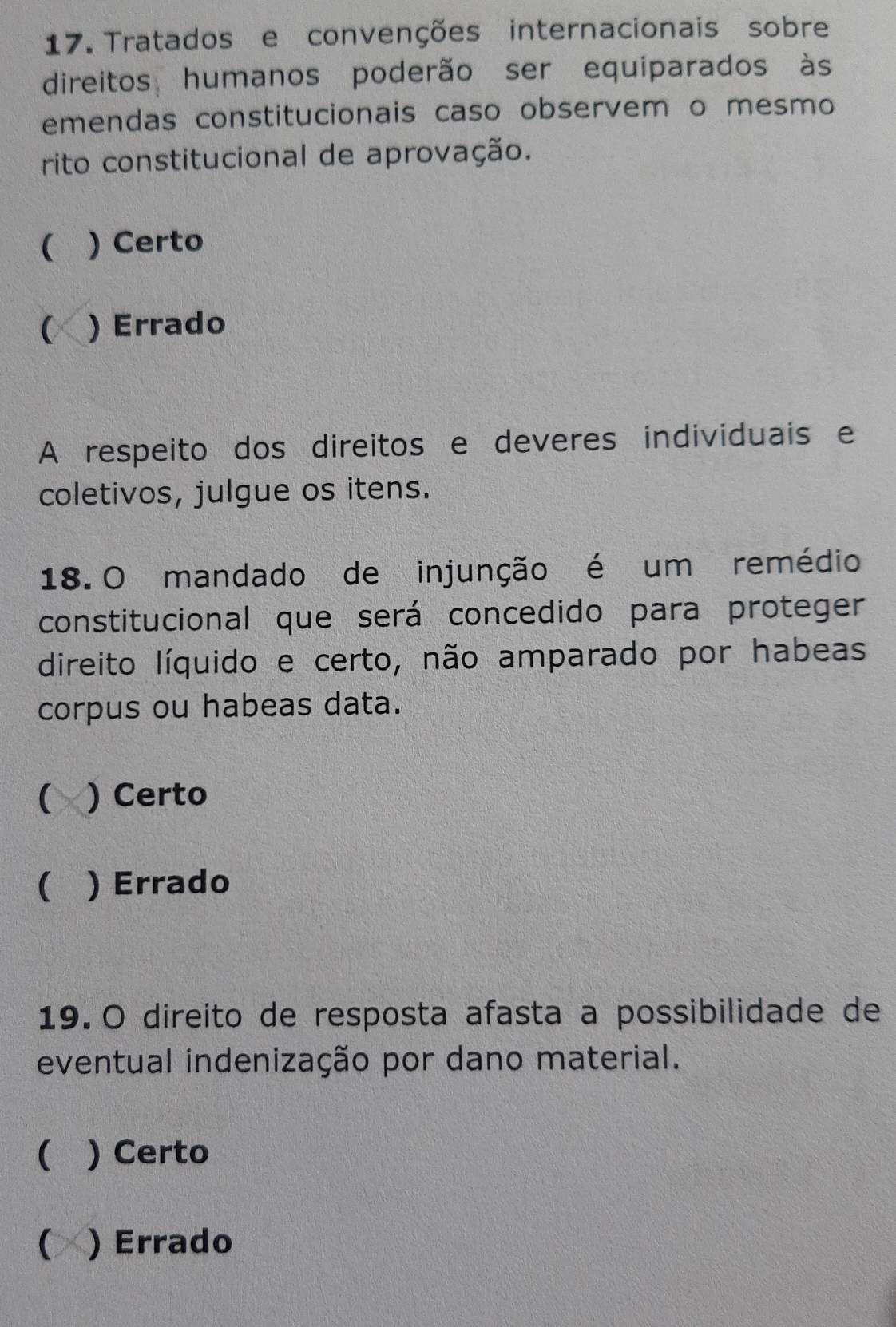 Tratados e convenções internacionais sobre
direitos humanos poderão ser equiparados às
emendas constitucionais caso observem o mesmo
rito constitucional de aprovação.
( ) Certo
C ) Errado
A respeito dos direitos e deveres individuais e
coletivos, julgue os itens.
18. O mandado de injunção é um remédio
constitucional que será concedido para proteger
direito líquido e certo, não amparado por habeas
corpus ou habeas data.
 X )Certo
 ) Errado
19. O direito de resposta afasta a possibilidade de
eventual indenização por dano material.
( ) Certo
( ) Errado