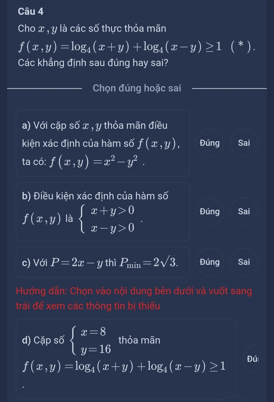 Cho x , y là các số thực thỏa mãn
f(x,y)=log _4(x+y)+log _4(x-y)≥ 1 ( * ) . 
Các khẳng định sau đúng hay sai? 
Chọn đúng hoặc sai 
a) Với cặp số x , y thỏa mãn điều 
kiện xác định của hàm số f(x,y), Đúng Sai 
ta có: f(x,y)=x^2-y^2. 
b) Điều kiện xác định của hàm số
f(x,y) là beginarrayl x+y>0 x-y>0endarray.
Đúng Sai 
c) Với P=2x-y thì P_min=2sqrt(3). Đúng Sai 
Hướng dẫn: Chọn vào nội dung bên dưới và vuốt sang 
trái để xem các thông tin bị thiếu 
d) Cặp số beginarrayl x=8 y=16endarray. thỏa mãn
f(x,y)=log _4(x+y)+log _4(x-y)≥ 1 Đú