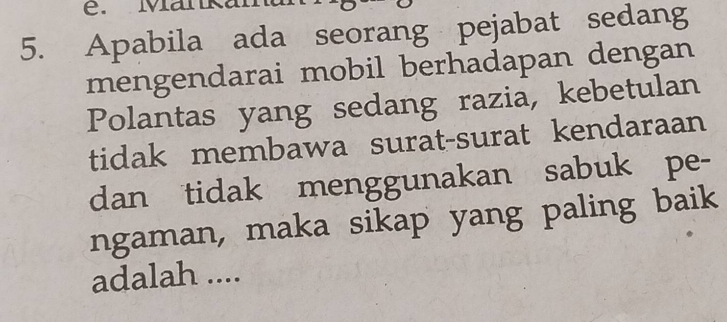 Manka 
5. Apabila ada seorang pejabat sedang 
mengendarai mobil berhadapan dengan 
Polantas yang sedang razia, kebetulan 
tidak membawa surat-surat kendaraan 
dan tidak menggunakan sabuk pe- 
ngaman, maka sikap yang paling baik 
adalah ....