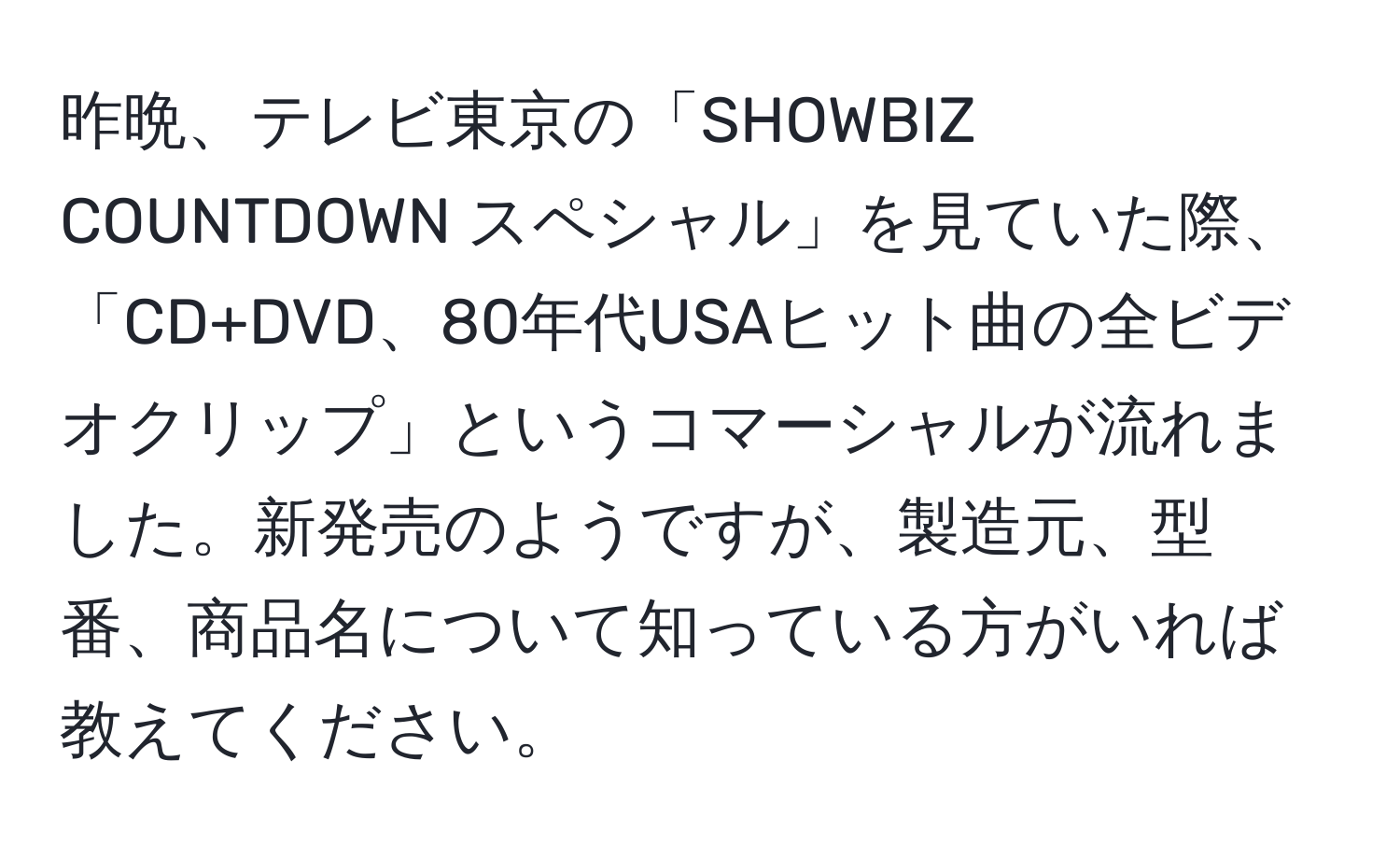 昨晩、テレビ東京の「SHOWBIZ COUNTDOWN スペシャル」を見ていた際、「CD+DVD、80年代USAヒット曲の全ビデオクリップ」というコマーシャルが流れました。新発売のようですが、製造元、型番、商品名について知っている方がいれば教えてください。