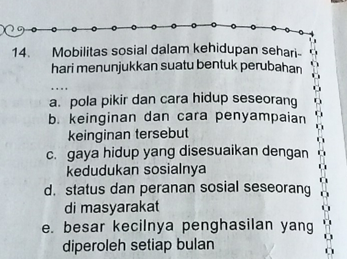 Mobilitas sosial dalam kehidupan sehari-
hari menunjukkan suatu bentuk perubahan
…
a. pola pikir dan cara hidup seseorang
b. keinginan dan cara penyampaian
keinginan tersebut
c. gaya hidup yang disesuaikan dengan
kedudukan sosialnya
d. status dan peranan sosial seseorang
di masyarakat
e. besar kecilnya penghasilan yang
diperoleh setiap bulan