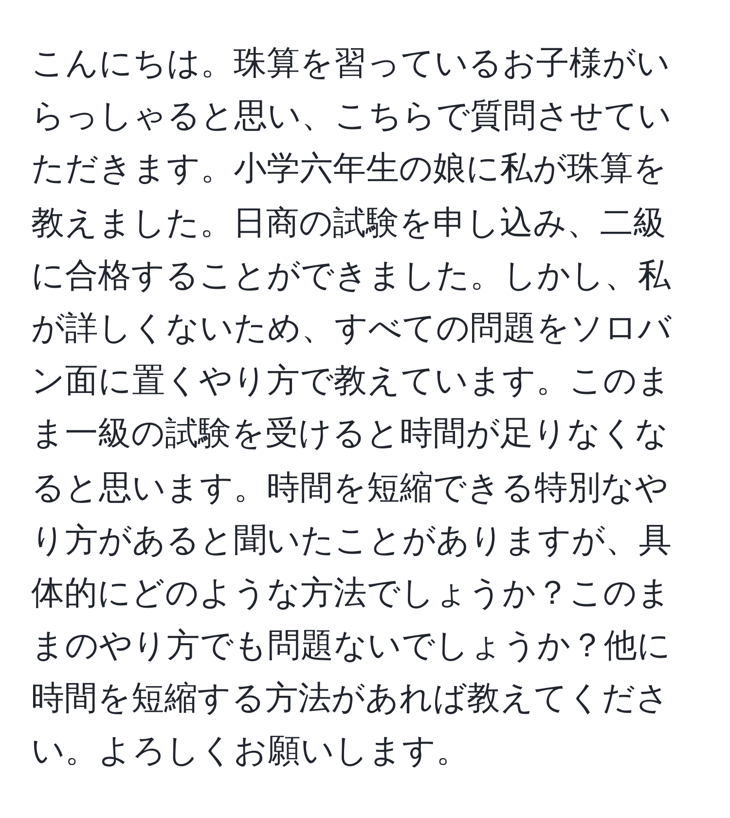 こんにちは。珠算を習っているお子様がいらっしゃると思い、こちらで質問させていただきます。小学六年生の娘に私が珠算を教えました。日商の試験を申し込み、二級に合格することができました。しかし、私が詳しくないため、すべての問題をソロバン面に置くやり方で教えています。このまま一級の試験を受けると時間が足りなくなると思います。時間を短縮できる特別なやり方があると聞いたことがありますが、具体的にどのような方法でしょうか？このままのやり方でも問題ないでしょうか？他に時間を短縮する方法があれば教えてください。よろしくお願いします。