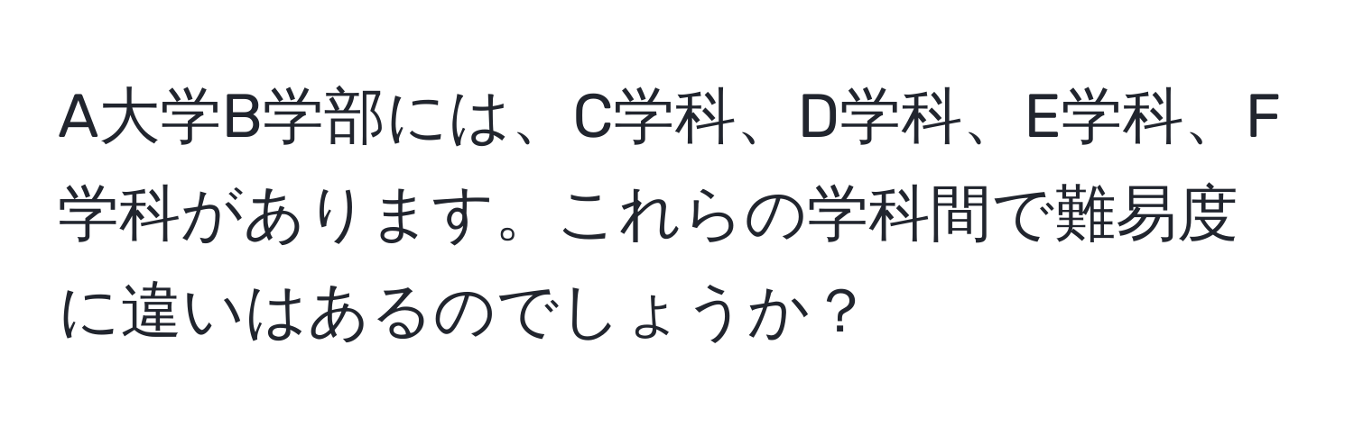 A大学B学部には、C学科、D学科、E学科、F学科があります。これらの学科間で難易度に違いはあるのでしょうか？