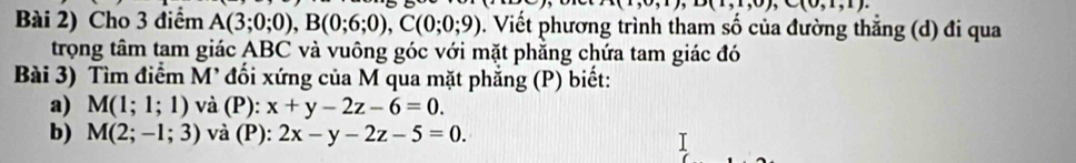 1(1,0,1); D(1,1,0), C(0,1,1). 
Bài 2) Cho 3 điểm A(3;0;0), B(0;6;0), C(0;0;9) 0. Viết phương trình tham số của đường thẳng (d) đi qua 
trọng tâm tam giác ABC và vuông góc với mặt phẳng chứa tam giác đó 
Bài 3) Tìm điểm M' đối xứng của M qua mặt phẳng (P) biết: 
a) M(1;1;1) và (P): x+y-2z-6=0. 
b) M(2;-1;3) và (P): 2x-y-2z-5=0.