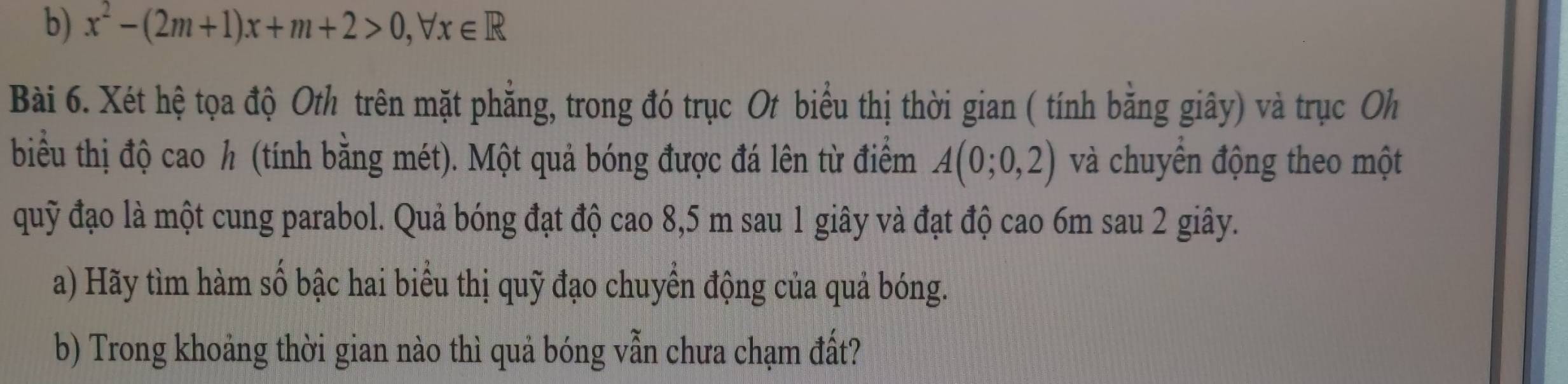 x^2-(2m+1)x+m+2>0, forall x∈ R
Bài 6. Xét hệ tọa độ Oth trên mặt phẳng, trong đó trục Ot biểu thị thời gian ( tính bằng giây) và trục Oh 
biểu thị độ cao h (tính bằng mét). Một quả bóng được đá lên từ điểm A(0;0,2) và chuyển động theo một 
quỹ đạo là một cung parabol. Quả bóng đạt độ cao 8,5 m sau 1 giây và đạt độ cao 6m sau 2 giây. 
a) Hãy tìm hàm số bậc hai biểu thị quỹ đạo chuyển động của quả bóng. 
b) Trong khoảng thời gian nào thì quả bóng vẫn chưa chạm đất?