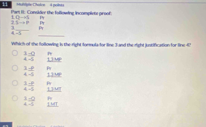 Part II: Consider the following incomplete proof:
1 Qto S Pr
2 Sto P Pr
3_ Pr
_
4. -S
Which of the following is the right formula for line 3 and the right justification for line 4?
Pr
/  (-0)/-5  1,3 MP
3._ sim P Pr
-5 1.3 MP
3 _ sim P Pr
4. ~S 1,3 MT
3. _ -Q Pr
4 -S 1MT
47