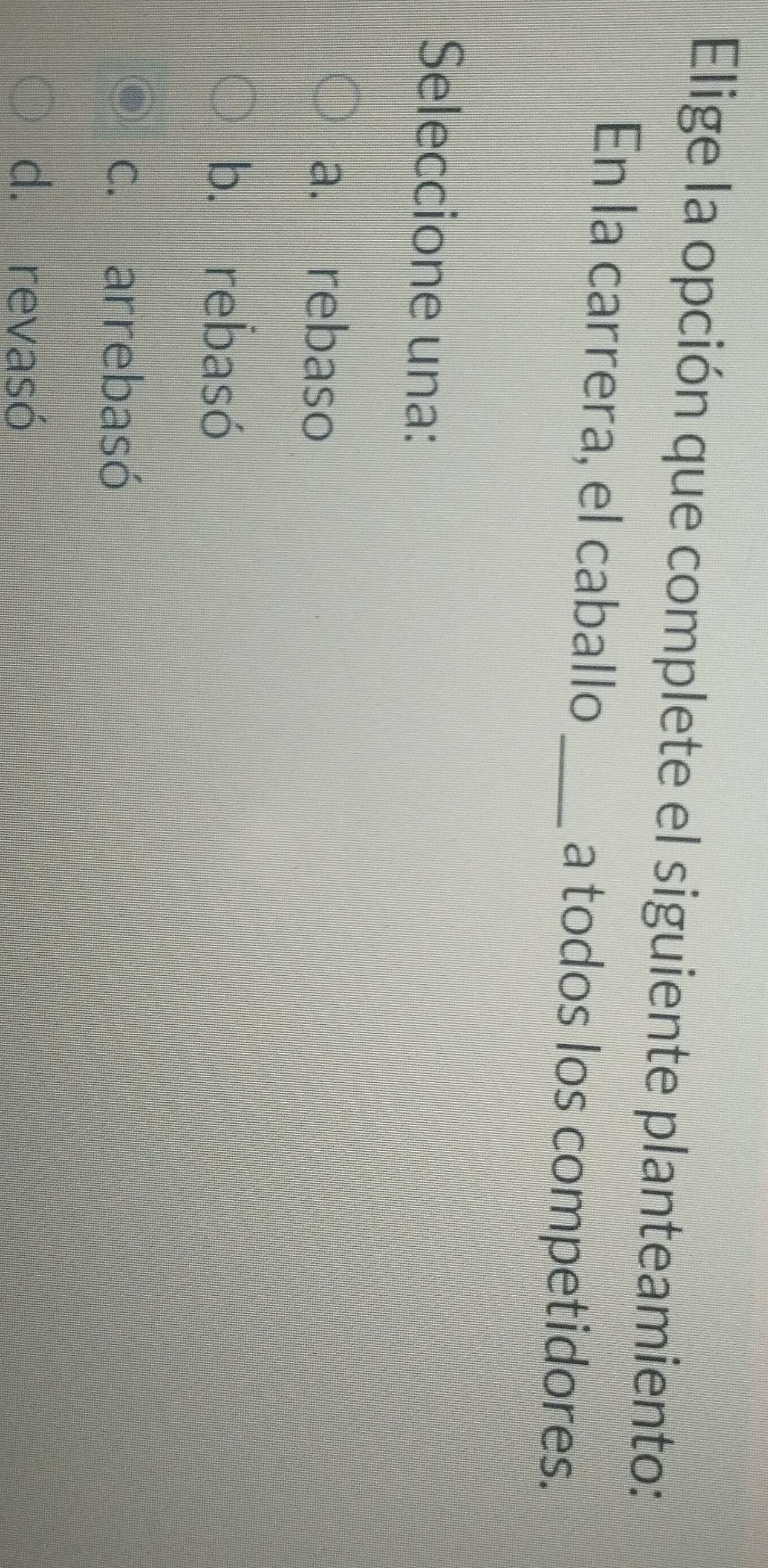 Elige la opción que complete el siguiente planteamiento:
En la carrera, el caballo_ a todos los competidores.
Seleccione una:
a. rebaso
b. rebasó
c. arrebasó
d. revasó