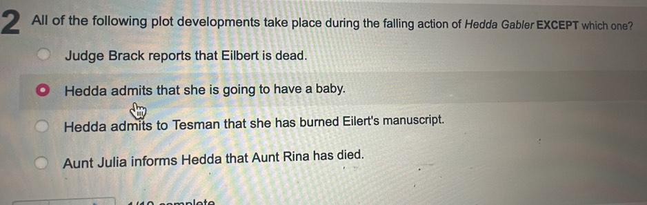 All of the following plot developments take place during the falling action of Hedda Gabler EXCEPT which one?
Judge Brack reports that Eilbert is dead.
Hedda admits that she is going to have a baby.
Hedda admits to Tesman that she has burned Eilert's manuscript.
Aunt Julia informs Hedda that Aunt Rina has died.