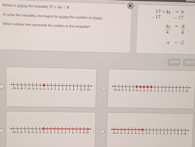 Kelsey is solving the inequality 17+4x<9</tex> 17+4x=9
To solve the inequality, she begins by solving the equation as shown - 17
- 17
Which number line represents the solution to the inequality?
 4x/4 = (-8)/4 
x=-2
CLEAR CHECK