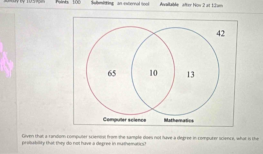 Sunasy Bỷ 10:59pm Points 100 Submitting an external tool Available after Nov 2 at 12am 
Given that a random computer scientist from the sample does not have a degree in computer science, what is the 
probability that they do not have a degree in mathematics?