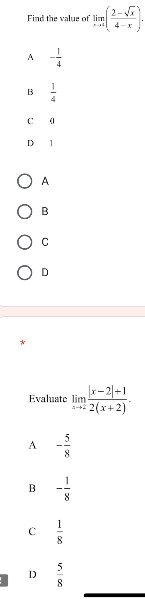 Find the value of limlimits _xto 4( (2-sqrt(x))/4-x ).
A - 1/4 
B  1/4 
C 0
D ₹1
A
B
C
D
*
Evaluate limlimits _xto 2 (|x-2|+1)/2(x+2) .
A - 5/8 
B - 1/8 
C  1/8 
D  5/8 