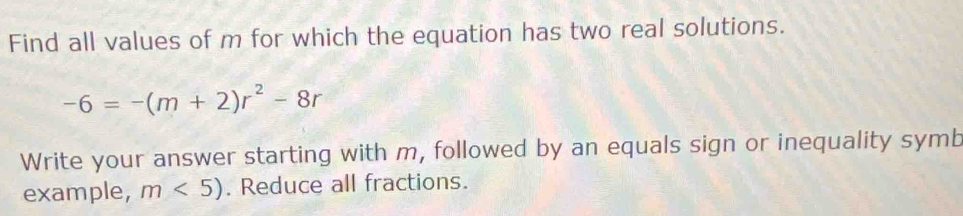 Find all values of m for which the equation has two real solutions.
-6=-(m+2)r^2-8r
Write your answer starting with m, followed by an equals sign or inequality symb 
example, m<5). Reduce all fractions.