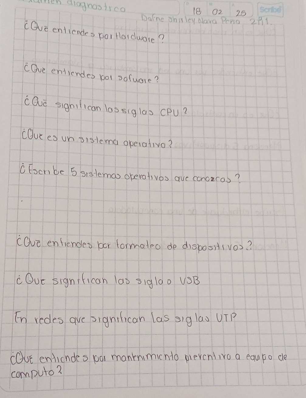 ath diagnostrco 
18 02 25
Dafne shillcy alava Peno 2911. 
cOve entiendeo por Hardwore? 
COve entiendes bor sofwere? 
cQve sighfican l00 sig lao CPu? 
cuies un sislema operativo? 
Foch be 5 srstemoo operofivoo ave concicos? 
(Ove enfiendes bor formateo de disposi(vo)? 
cOue significah laò 5igl00 VSB 
En redes are signilican las siglas UTP 
cOuc entiendes boor manknimicnto pievcntive a equpo de 
compute?