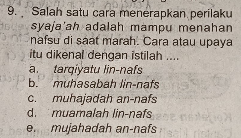 Salah satu cara menerapkan perilaku
syaja’ah adalah mampu menahan
nafsu di saat marah. Cara atau upaya
itu dikenal dengan istilah ....
a. tarqiyatu lin-nafs
b. muhasabah lin-nafs
c. muhajadah an-nafs
d. muamalah lin-nafs
e. mujahadah an-nafs