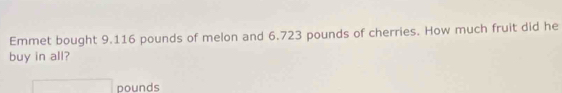 Emmet bought 9.116 pounds of melon and 6.723 pounds of cherries. How much fruit did he 
buy in all?
□ pounds