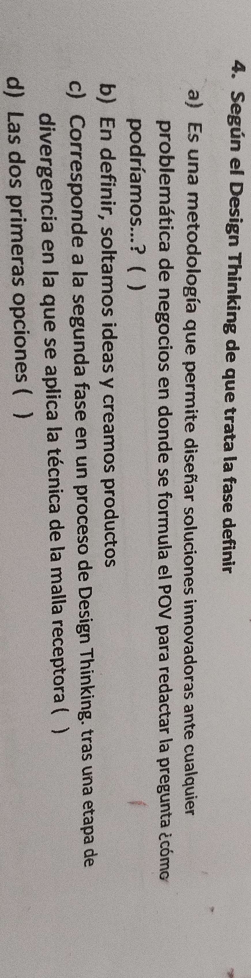 Según el Design Thinking de que trata la fase definir
a) Es una metodología que permite diseñar soluciones innovadoras ante cualquier
problemática de negocios en donde se formula el POV para redactar la pregunta ¿cómo
podríamos...? ( )
b) En definir, soltamos ideas y creamos productos
c) Corresponde a la segunda fase en un proceso de Design Thinking. tras una etapa de
divergencia en la que se aplica la técnica de la malla receptora ( )
d) Las dos primeras opciones ( )