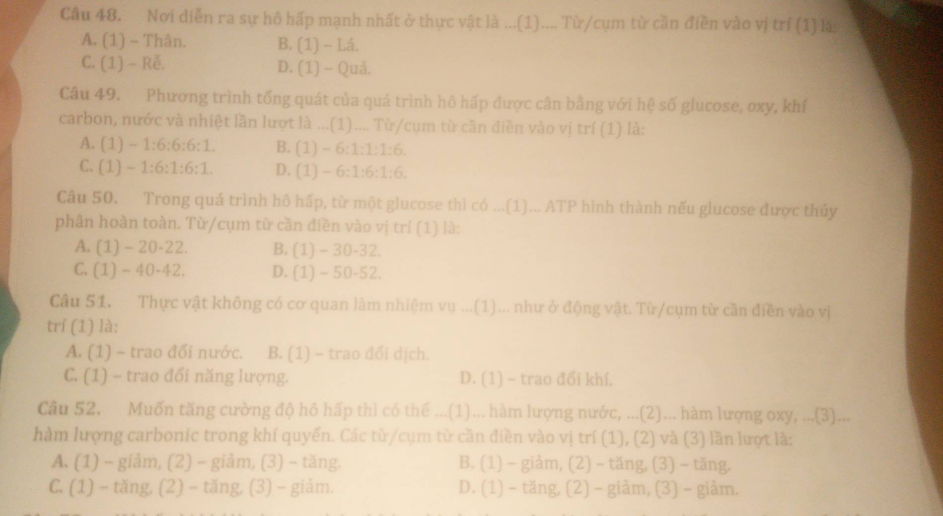 Nơi diễn ra sự hô hấp mạnh nhất ở thực vật là ...(1).... Từ/cụm từ cần điền vào vị trí (1) là
A. (1) ~ Thân. B. (1) - Lá.
C. (1) - Rễ. D. (1) - Quả.
Câu 49. Phương trình tổng quát của quá trình hô hấp được cân bằng với hệ số glucose, oxy, khí
carbon, nước và nhiệt lần lượt là ...(1).... Từ/cụm từ cần điền vào vị trí (1) là:
A. (1) - 1:6:6:6:1. B. (1) - 6:1:1:1:6.
C. (1) - 1:6:1:6:1. D. (1) - 6:1:6:1:6.
Câu 50. Trong quá trình hô hấp, từ một glucose thì có ...(1)... ATP hình thành nếu glucose được thủy
phân hoàn toàn. Từ/cụm từ cần điền vào vị trí (1) là:
A. (1)-20-22. B. (1) - 30-32.
C. (1) - 40-42. D. (1) - 50-52.
Câu 51. Thực vật không có cơ quan làm nhiệm vụ ...(1)... như ở động vật. Từ/cụm từ cần điền vào vị
trí (1) là:
A. (1) - trao đổi nước. B. (1) - trao đối dịch.
C. (1) - trao đổi năng lượng. D. (1) - trao đổi khí.
Câu 52. Muốn tăng cường độ hô hấp thì có thế ...(1)... hàm lượng nước, ...(2)... hàm lượng oxy, ...(3)...
hàm lượng carbonic trong khí quyến. Các từ/cụm từ cần điền vào vị trí (1), (2) và (3) lần lượt là:
A. (1) - giảm, (2) - giảm, (3) - tăng. B. (1) - giảm, (2) - tăng, (3) - tăng.
C. (1) - tăng, (2) - tăng, (3) - giảm. D. (1) - tăng, (2) - giảm, (3) - giảm.