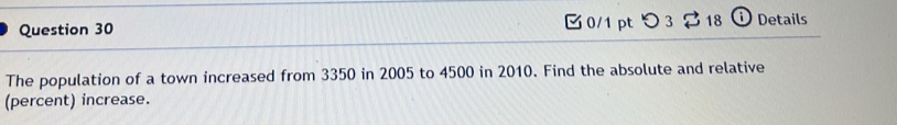 つ 3 $ 18 ⓘ Details 
The population of a town increased from 3350 in 2005 to 4500 in 2010. Find the absolute and relative 
(percent) increase.