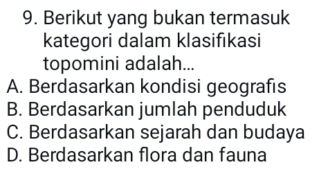 Berikut yang bukan termasuk
kategori dalam klasifıkasi
topomini adalah...
A. Berdasarkan kondisi geografıs
B. Berdasarkan jumlah penduduk
C. Berdasarkan sejarah dan budaya
D. Berdasarkan flora dan fauna