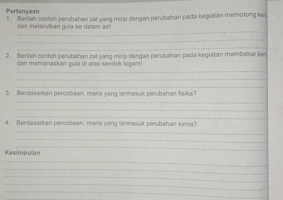 Pertanyaan 
1. Berilah contoh perubahan zat yang mirip dengan perubahan pada kegiatan memotong ker 
_ 
dan melarutkan gula ke dalam air! 
_ 
_ 
2. Berilah contoh perubahan zat yang mirip dengan perubahan pada kegiatan membakar ker 
dan memanaskan gula di atas sendok logam! 
_ 
_ 
_ 
3. Berdasarkan percobaan, mana yang termasuk perubahan fisika? 
_ 
_ 
_ 
4. Berdasarkan percobaan, mana yang termasuk perubahan kimia? 
_ 
_ 
_ 
Kesimpulan 
_ 
_ 
_ 
_ 
_ 
_