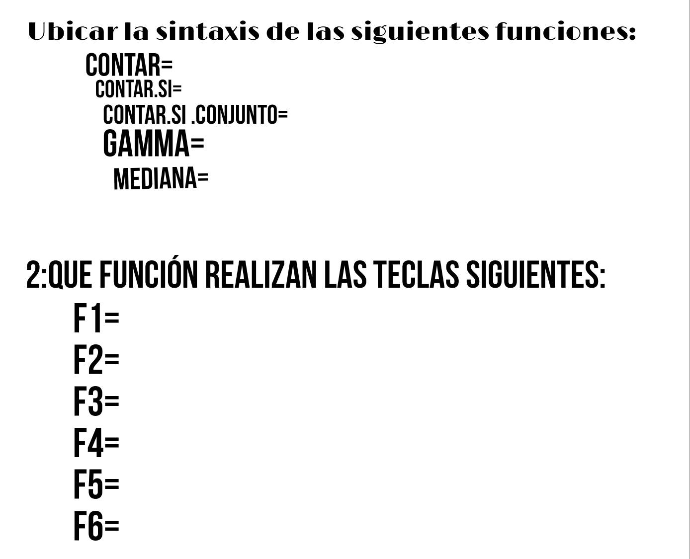 Ubicar la sintaxis de las siguientes funciones:
CONTAR=
CONTAR. SI= 
CONTAR.SI .CONJUNTO=
GAM MA=
MEDIANA=
2:Que Función Realizan las Teclas siguientes:
F1=
F2=
F3=
F4=
F5=
F6=