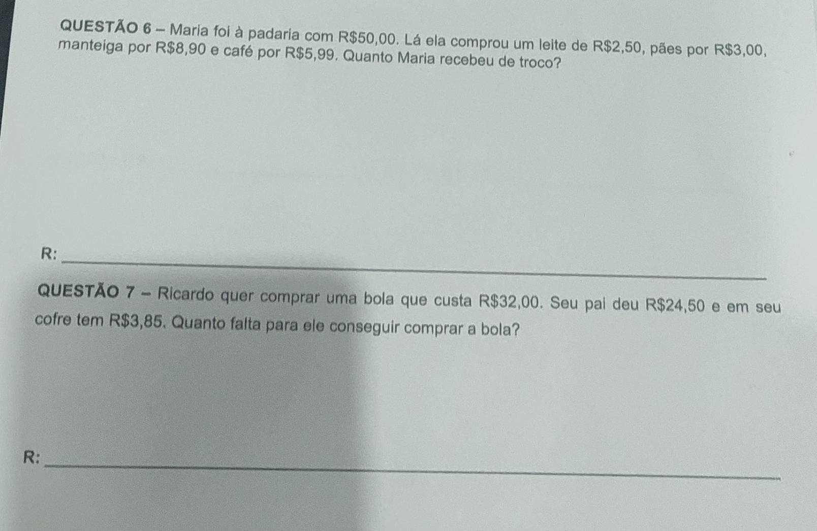 Maria foi à padaria com R$50,00. Lá ela comprou um leite de R$2,50, pães por R$3,00, 
manteiga por R$8,90 e café por R$5,99. Quanto Maria recebeu de troco? 
R: 
_ 
_ 
QUESTÃO 7 - Ricardo quer comprar uma bola que custa R$32,00. Seu pai deu R$24,50 e em seu 
cofre tem R$3,85. Quanto falta para ele conseguir comprar a bola? 
R:_