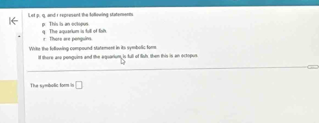 Let p, q, and r represent the following statements 
p. This is an octopus. 
q. The aquarium is full of fish. 
r There are penguins. 
Write the following compound statement in its symbolic form. 
If there are penguins and the aquarium is full of fish, then this is an octopus 
The symbolic form is □