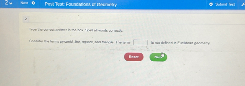 Next Post Test: Foundations of Geometry Submit Test 
2 
Type the correct answer in the box. Spell all words correctly. 
Consider the terms pyramid, line, square, and triangle. The term □ is not defined in Euclidean geometry. 
Reset Nex