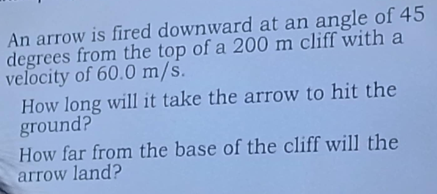 An arrow is fired downward at an angle of 45
degrees from the top of a 200 m cliff with a 
velocity of 60.0 m/s. 
How long will it take the arrow to hit the 
ground? 
How far from the base of the cliff will the 
arrow land?