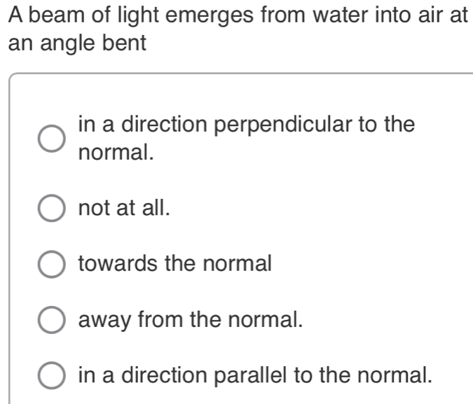 A beam of light emerges from water into air at
an angle bent
in a direction perpendicular to the
normal.
not at all.
towards the normal
away from the normal.
in a direction parallel to the normal.