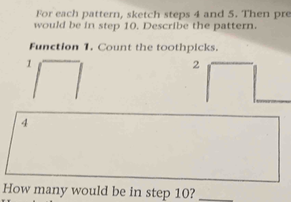 For each pattern, sketch steps 4 and 5. Then pre 
would be in step 10. Describe the pattern. 
Function 1. Count the toothpicks.
1
2
4
How many would be in step 10?_