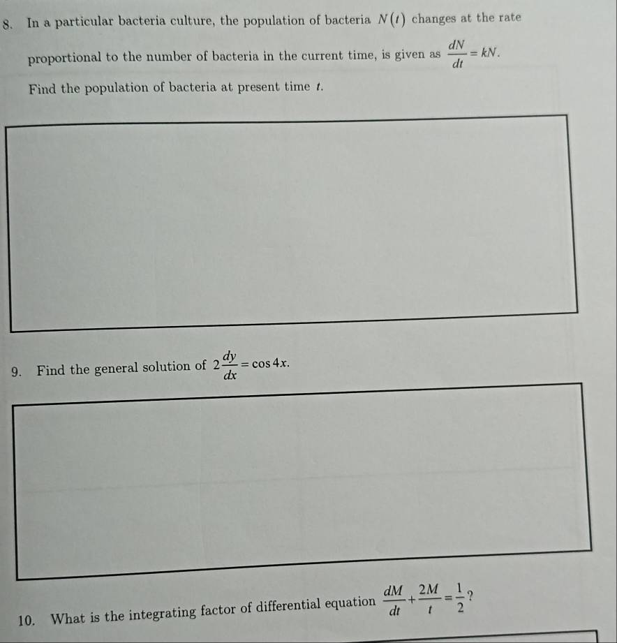 In a particular bacteria culture, the population of bacteria N(t) changes at the rate 
proportional to the number of bacteria in the current time, is given as  dN/dt =kN. 
Find the population of bacteria at present time 1. 
9. Find the general solution of 2 dy/dx =cos 4x. 
10. What is the integrating factor of differential equation  dM/dt + 2M/t = 1/2  ?