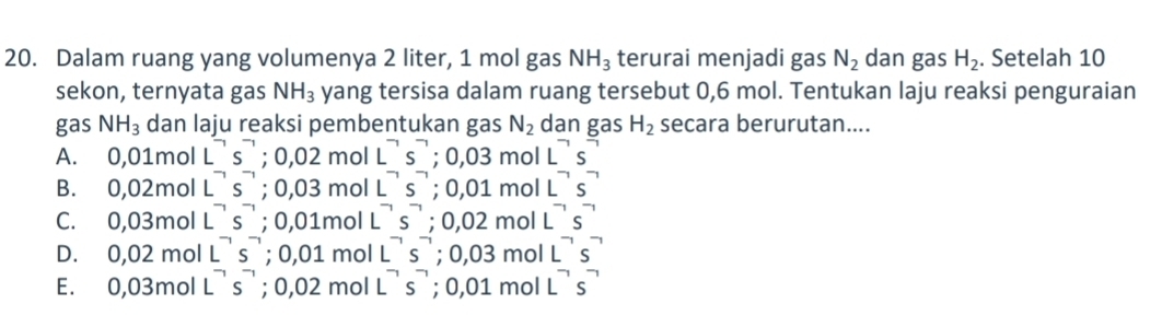 Dalam ruang yang volumenya 2 liter, 1 mol gas NH_3 terurai menjadi gas N_2 dan gas H_2. Setelah 10
sekon, ternyata gas NH_3 yang tersisa dalam ruang tersebut 0,6 mol. Tentukan laju reaksi penguraian
gas NH_3 dan laju reaksi pembentukan gas N_2 dan gas H_2 secara berurutan....
A. 0,01 mol L^(-1)s^(-1); 0,02molL^(-1)s^(-1); 0,03mol L^(neg)s^(neg)
B. 0. 0 2mol L^(-1)s^(-1); 0,03mol L^(-1)s^(-1); 0,01m ol L^(neg)s^(neg)
C. 0,03 mol L^(-1)s^(-1); 0,01mol L^(-1)s^(-1); 0,02m ol L^(-1)s^(-1)
D. 0.02 mol L^(neg)s^(neg) '; 0,01molL^(-1)s^(-1) ;0,03mo L^(neg)s^(neg)
E. 0.031 mol L^(-1)s^(-1); 0,02mol L^(-1)s^(-1); 0,01m L^(neg)s^(neg)