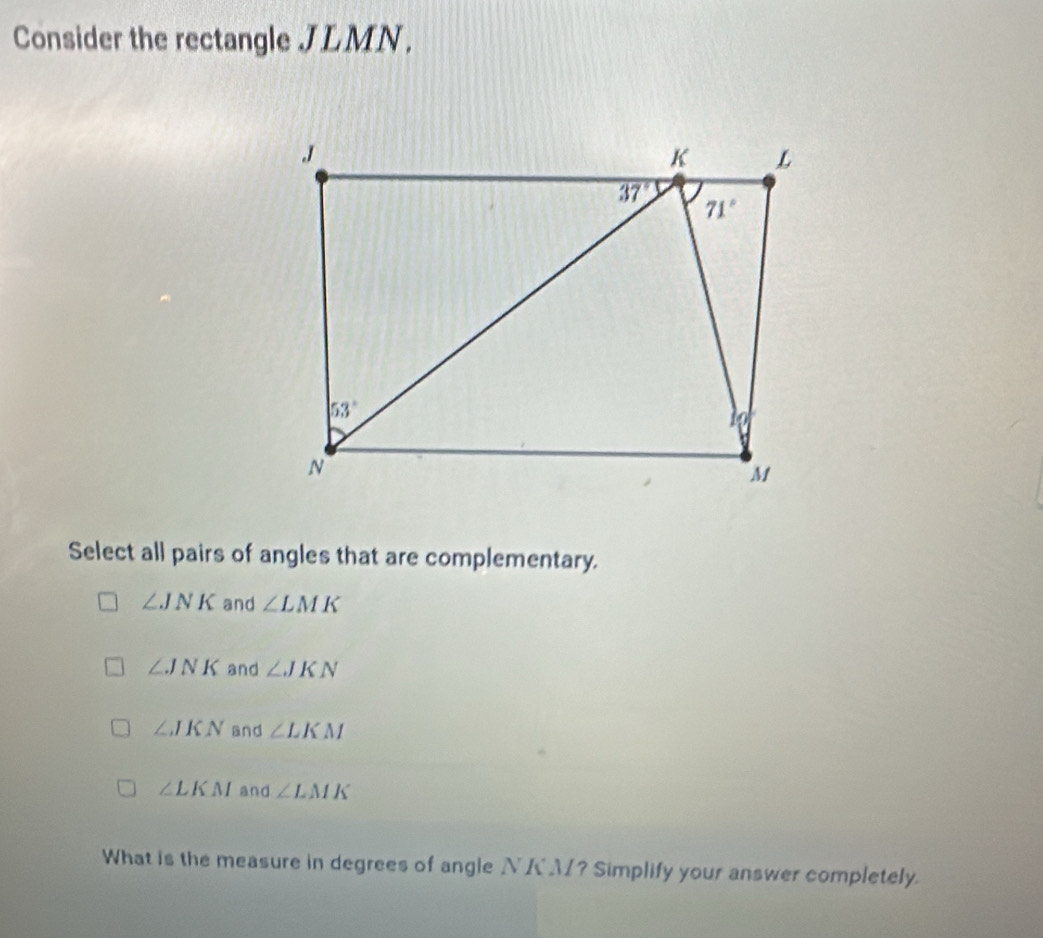 Consider the rectangle JLMN .
Select all pairs of angles that are complementary.
∠ JNK and ∠ LMK
∠ JNK and ∠ JKN
∠ JKN and ∠ LKM
∠ LKM and ∠ LMK
What is the measure in degrees of angle NKM? Simplify your answer completely.