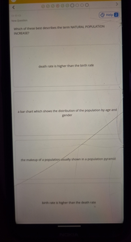 Help
New Question
Which of these best describes the term NATURAL POPULATION
INCREASE?
death rate is higher than the birth rate
a bar chart which shows the distribution of the population by age and
gender
the makeup of a population usually shown in a population pyramid
birth rate is higher than the death rate