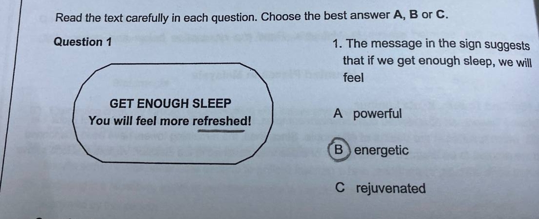 Read the text carefully in each question. Choose the best answer A, B or C.
Question 1 1. The message in the sign suggests
that if we get enough sleep, we will
feel
GET ENOUGH SLEEP
You will feel more refreshed!
A powerful
B energetic
Crejuvenated