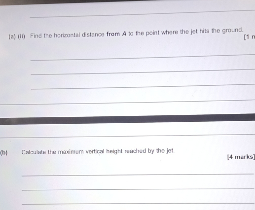 (ii) Find the horizontal distance from A to the point where the jet hits the ground. 
[1 n 
_ 
_ 
_ 
_ 
(b) Calculate the maximum vertical height reached by the jet. 
[4 marks] 
_ 
_ 
_