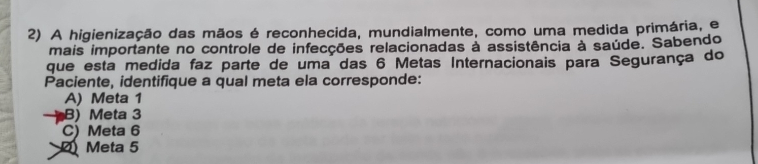 A higienização das mãos é reconhecida, mundialmente, como uma medida primária, e
mais importante no controle de infecções relacionadas à assistência à saúde. Sabendo
que esta medida faz parte de uma das 6 Metas Internacionais para Segurança do
Paciente, identifique a qual meta ela corresponde:
A) Meta 1
B) Meta 3
C) Meta 6
Meta 5