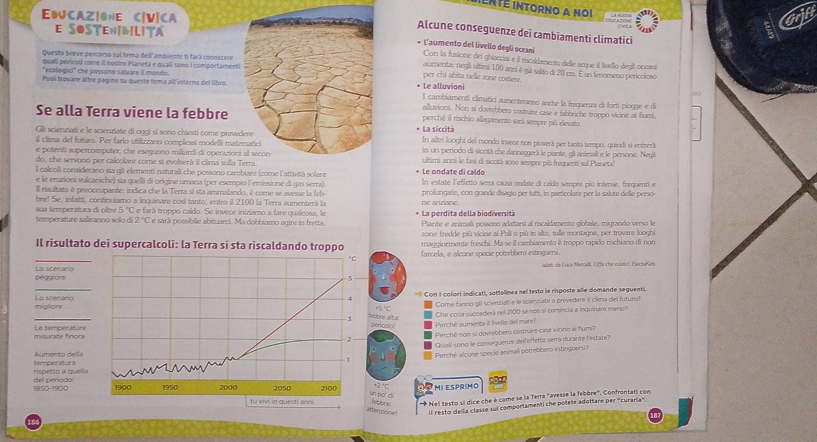 iEnté intOrNO A Noi
EDJCAZ|ONE C|V|CA
E SOSTENibIlita
Alcune conseguenze dei cambiamenti climatici
• L'aumento del livello degli oceani
Questo breve percorso sul tema dell ambiente ti fará conoscere
Con la fusione dei ghiacciai e il riscaldamento delle acque il livello degli oceani
qualí pericoli corre il nostro Pianeta e qualí sono i comportamenti
aumenta: negli ultimi 100 anni è già salito di 20 cm. É un fenomeno pericoloso
"ecologici" che possono salvare il mondo.
per chi abita nelle zone costiere.
Puoi trovare altre pagine su questo tema all'interno del libro.• Le alluvioni I cambiamenti climatici aumenteranno anche la frequenza di forti piogge e di
80
Se alla Terra viene la febbre
alluvioni. Non si dovrebbero costruire case e fabbriche troppo vicine al fiumi.
perché il rischio allagamento sarà sempre più elevato.
Gli scienziati e le scienziate di oggi si sono chiesti come preve* La siccità In altri luoghi del mondo invece non pioverà per tanto tempo, quindi si entrerà
il clima del futuro. Per farlo utilizzano complessi modelli matin un periodo di siccità che danneggerà le piante, gli animali e le persone. Negli
e potenti supercomputer, che eseguono miliardi di operazionultimi anni le fasi di siccità sono sempre più frequenti sul Pianeta!
do, che servoro per calcolare come si evolverà il clima sulla 
l calcoli considerano sia gli elementi naturali che possono cambiare (come l'attività solare • Le ondate di caldo
e le eruzioni vulcaníche) sia quelli di origine umana (per esempio l'emissione di gas serra). In estate l'effetto serra causa ondate di caldo sempre più intense, frequenti e
Il risultato è preoccupante: indica che la Terra si sta ammalando, è come se avesse la feb- prolungate, con grande disagio per tutti, in particolare per la salute delle perso-
bre! Se, infatti, continuiamo a inquinare così tanto, entro il 2100 la Terra aumenterà la ne anziane.
sua temperatura di oltre 5 °C e farà troppo caldo. Se invece iniziamo a fare qualcosa, le * La perdita della biodiversità
temperature saliranno solo di 2 °C é e sarà possíbile abituarci. Ma dobbiamo agire in fretta. Piante e animali possono adattarsi al riscaldamento globale, migrando verso le
zone fredde più vicine ai Poli o più in alto, sulle montagne, per trovare luoghi
Il risultato dei supercalcoli: la Terra si sta riscaldando troppo maggiormente freschi. Ma se il cambiamento è troppo rapido rischiano di non
_
farcela, e alcune specie potrebbero estinguersi.
°C
Lo scenario adatt, da Lúca Mercali, Uffa che coldo!, ElectaKids
pegg ore
_Lo scenario  Con i colori indicati, sottolinea nel testo le risposte alle domande seguenti.
Come fanno gli scienziati e le scienziate a prevedere il clima del futuro?
migliore 5°C
_
3 bbre alta Che cosa succederà nel 2100 se non si comíncia a inquinare meno?
Le température
pericolo! Perché aumenta il livello del mare?
misurate finora
2 Perché non si dovrebbero costruire case vicino ai fiumi?
Quali sono le conseguenze dell'effetto serra durante l'estate
Aumento della
Perché alcune specie animali potrebbero estinguersi?
temperatura
rispetto a quella
del período
1850-1900 1900 1950 2000 2050 2100 +2 'C MI ESPRIMO
un po' di
tu vivi in questi anni febore   Nel testo si dice che è come se la Terra "avesse la febbre”. Confrontati con
attenzione! il resto della classe sui comportamenti che potete adottare per “curarla”.