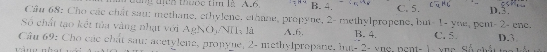 dung địch thuốc tim là A. 6. B. 4. D. 3.
C. 5.
Câu 68: Cho các chất sau: methane, ethylene, ethane, propyne, 2 - methylpropene, but - 1 - yne, pent- 2 - ene.
Số chất tạo kết tủa vàng nhạt với AgNO_3/NH_3 là A. 6.
B. 4. C. 5. D. 3.
Câu 69: Cho các chất sau: acetylene, propyne, 2 - methylpropane, but - 2 - vne. pent - 1 - vne Số ch ấ to n t
V än an h